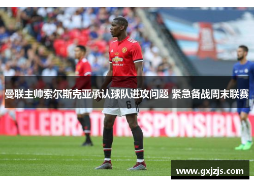 曼联主帅索尔斯克亚承认球队进攻问题 紧急备战周末联赛